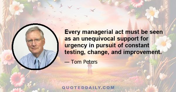 Every managerial act must be seen as an unequivocal support for urgency in pursuit of constant testing, change, and improvement.