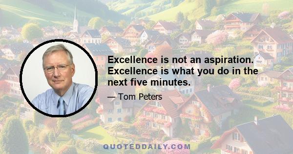 Excellence is not an aspiration. Excellence is what you do in the next five minutes.