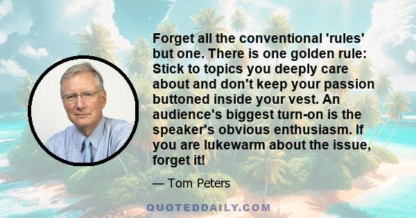 Forget all the conventional 'rules' but one. There is one golden rule: Stick to topics you deeply care about and don't keep your passion buttoned inside your vest. An audience's biggest turn-on is the speaker's obvious