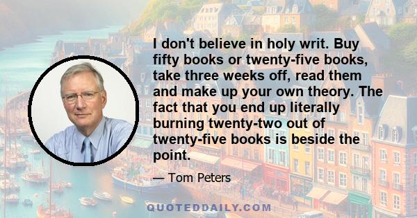 I don't believe in holy writ. Buy fifty books or twenty-five books, take three weeks off, read them and make up your own theory. The fact that you end up literally burning twenty-two out of twenty-five books is beside