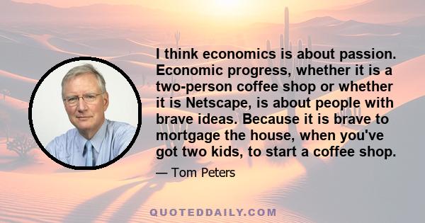 I think economics is about passion. Economic progress, whether it is a two-person coffee shop or whether it is Netscape, is about people with brave ideas. Because it is brave to mortgage the house, when you've got two