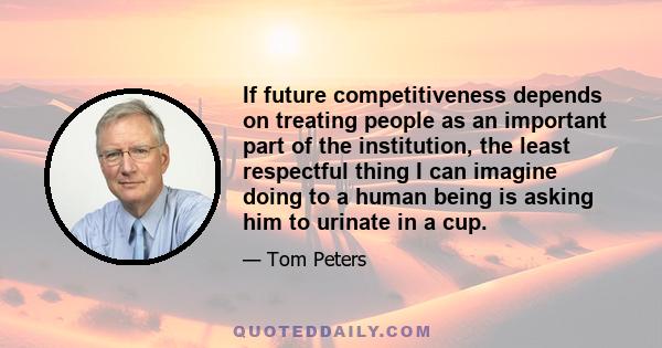 If future competitiveness depends on treating people as an important part of the institution, the least respectful thing I can imagine doing to a human being is asking him to urinate in a cup.