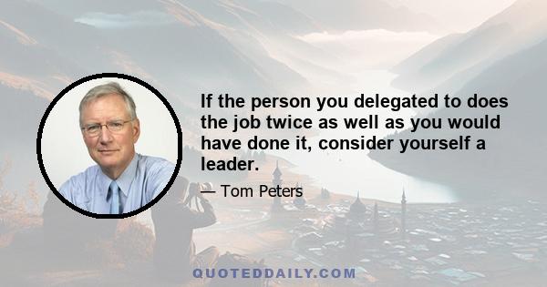 If the person you delegated to does the job twice as well as you would have done it, consider yourself a leader.