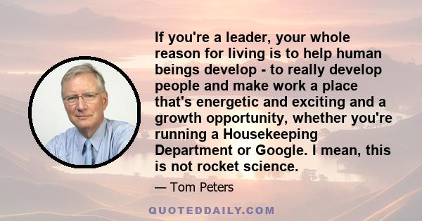 If you're a leader, your whole reason for living is to help human beings develop - to really develop people and make work a place that's energetic and exciting and a growth opportunity, whether you're running a