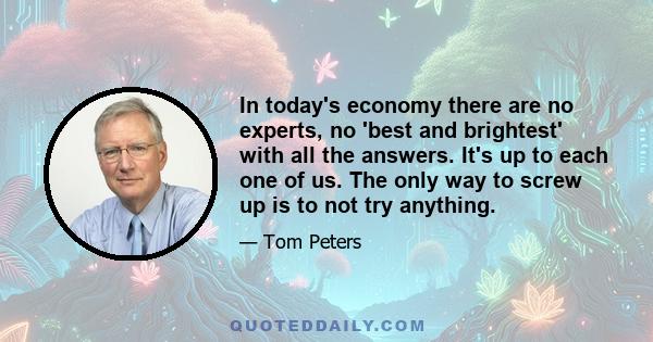 In today's economy there are no experts, no 'best and brightest' with all the answers. It's up to each one of us. The only way to screw up is to not try anything.