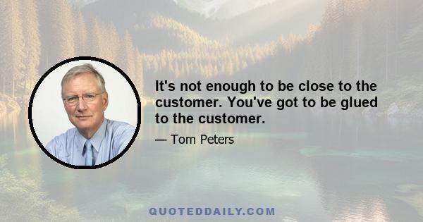 It's not enough to be close to the customer. You've got to be glued to the customer.