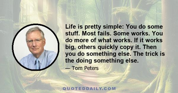 Life is pretty simple: You do some stuff. Most fails. Some works. You do more of what works. If it works big, others quickly copy it. Then you do something else. The trick is the doing something else.