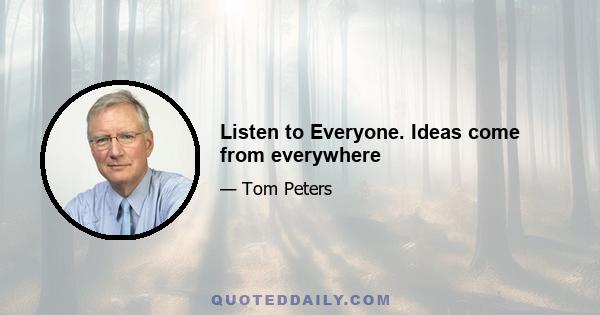 Listen to Everyone. Ideas come from everywhere