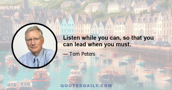 Listen while you can, so that you can lead when you must.