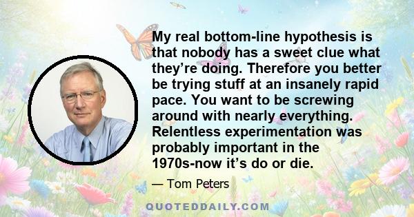 My real bottom-line hypothesis is that nobody has a sweet clue what they’re doing. Therefore you better be trying stuff at an insanely rapid pace. You want to be screwing around with nearly everything. Relentless