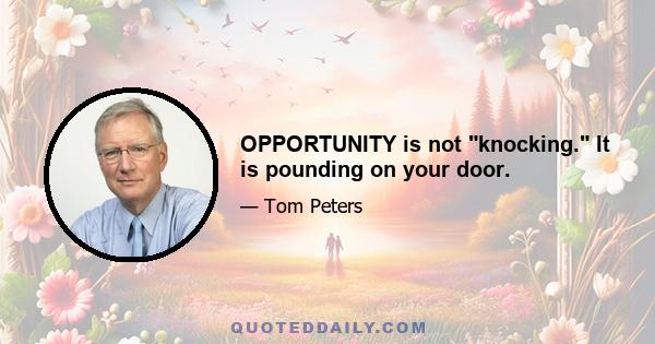 OPPORTUNITY is not knocking. It is pounding on your door.