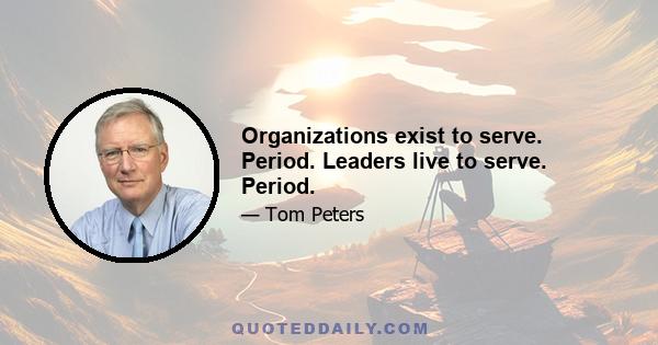 Organizations exist to serve. Period. Leaders live to serve. Period.