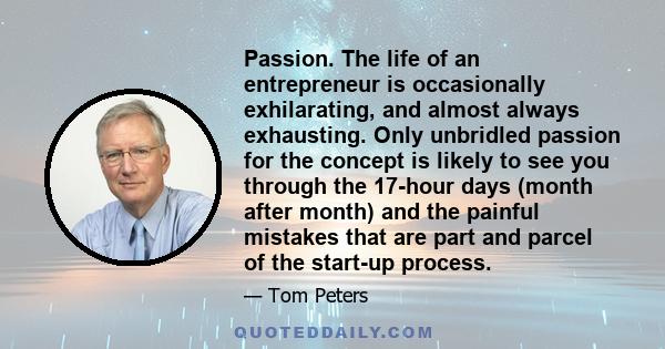 Passion. The life of an entrepreneur is occasionally exhilarating, and almost always exhausting. Only unbridled passion for the concept is likely to see you through the 17-hour days (month after month) and the painful