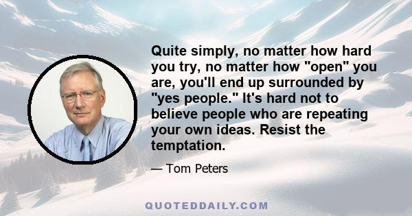 Quite simply, no matter how hard you try, no matter how open you are, you'll end up surrounded by yes people. It's hard not to believe people who are repeating your own ideas. Resist the temptation.