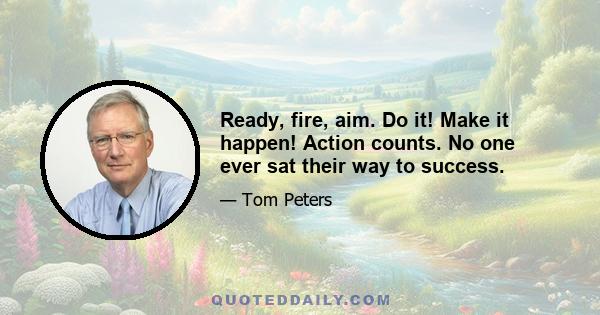 Ready, fire, aim. Do it! Make it happen! Action counts. No one ever sat their way to success.