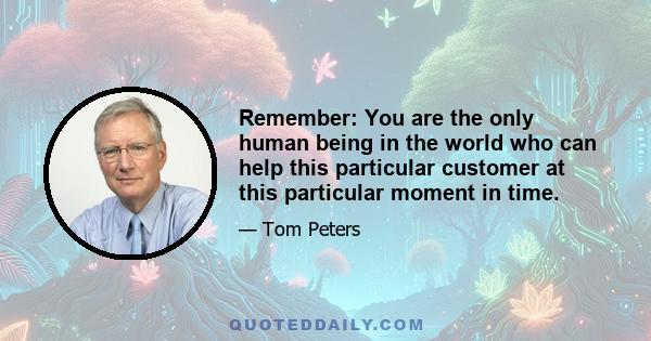 Remember: You are the only human being in the world who can help this particular customer at this particular moment in time.