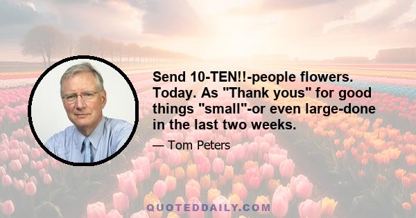 Send 10-TEN!!-people flowers. Today. As Thank yous for good things small-or even large-done in the last two weeks.