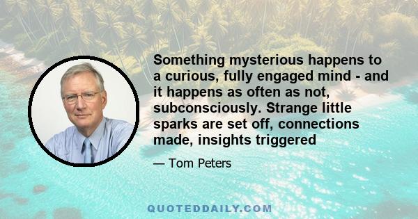 Something mysterious happens to a curious, fully engaged mind - and it happens as often as not, subconsciously. Strange little sparks are set off, connections made, insights triggered