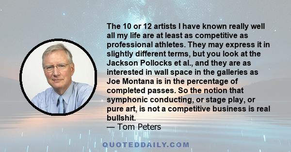 The 10 or 12 artists I have known really well all my life are at least as competitive as professional athletes. They may express it in slightly different terms, but you look at the Jackson Pollocks et al., and they are