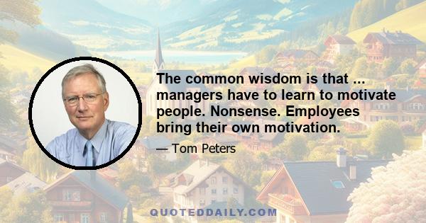 The common wisdom is that ... managers have to learn to motivate people. Nonsense. Employees bring their own motivation.