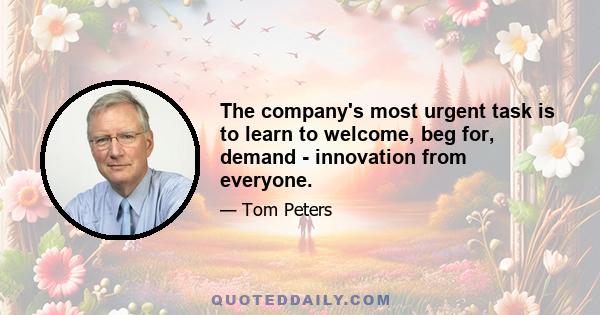 The company's most urgent task is to learn to welcome, beg for, demand - innovation from everyone.