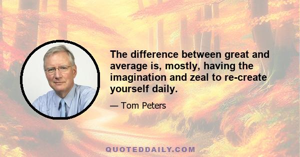 The difference between great and average is, mostly, having the imagination and zeal to re-create yourself daily.