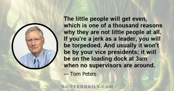 The little people will get even, which is one of a thousand reasons why they are not little people at all. If you're a jerk as a leader, you will be torpedoed. And usually it won't be by your vice presidents; it will be 