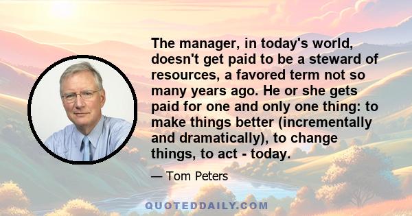 The manager, in today's world, doesn't get paid to be a steward of resources, a favored term not so many years ago. He or she gets paid for one and only one thing: to make things better (incrementally and dramatically), 