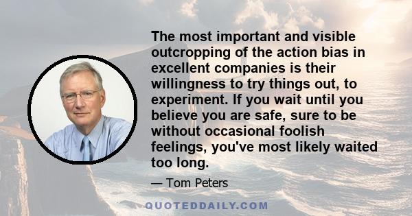 The most important and visible outcropping of the action bias in excellent companies is their willingness to try things out, to experiment. If you wait until you believe you are safe, sure to be without occasional