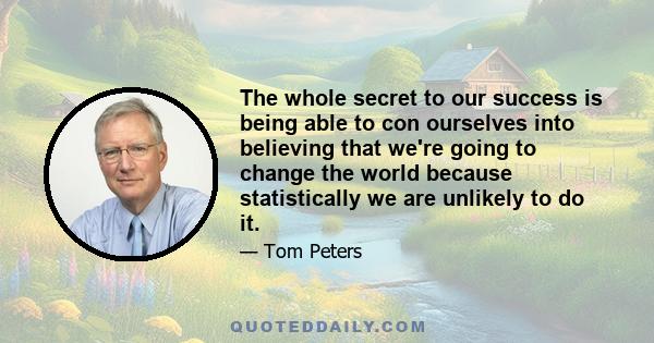 The whole secret to our success is being able to con ourselves into believing that we're going to change the world because statistically we are unlikely to do it.