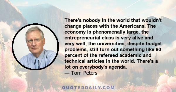 There's nobody in the world that wouldn't change places with the Americans. The economy is phenomenally large, the entrepreneurial class is very alive and very well, the universities, despite budget problems, still turn 