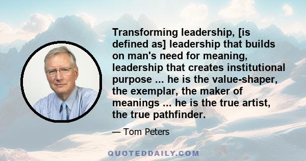 Transforming leadership, [is defined as] leadership that builds on man's need for meaning, leadership that creates institutional purpose ... he is the value-shaper, the exemplar, the maker of meanings ... he is the true 