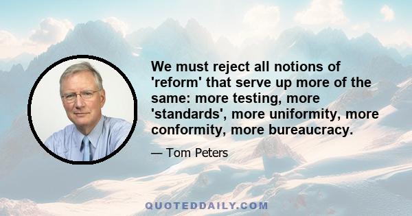 We must reject all notions of 'reform' that serve up more of the same: more testing, more 'standards', more uniformity, more conformity, more bureaucracy.