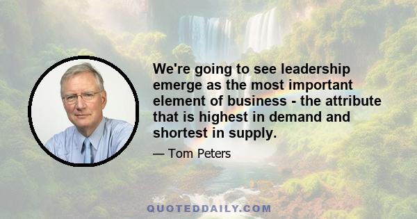 We're going to see leadership emerge as the most important element of business - the attribute that is highest in demand and shortest in supply.