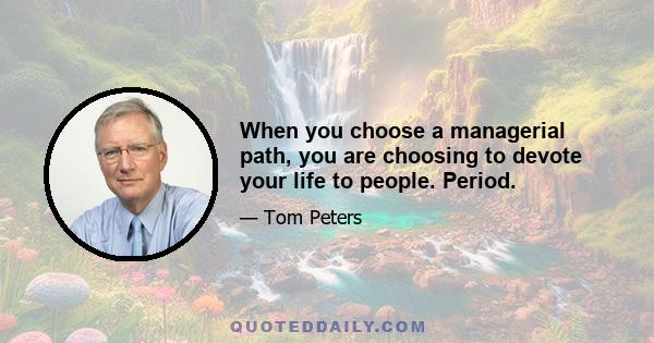 When you choose a managerial path, you are choosing to devote your life to people. Period.