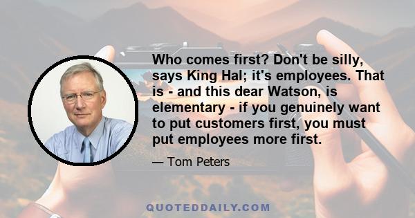 Who comes first? Don't be silly, says King Hal; it's employees. That is - and this dear Watson, is elementary - if you genuinely want to put customers first, you must put employees more first.