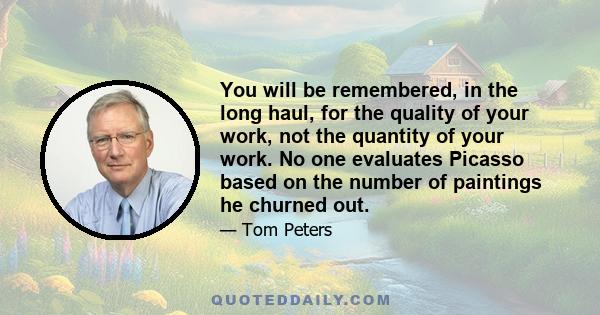 You will be remembered, in the long haul, for the quality of your work, not the quantity of your work. No one evaluates Picasso based on the number of paintings he churned out.