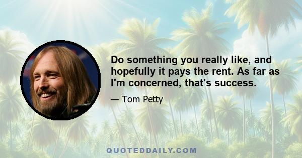 Do something you really like, and hopefully it pays the rent. As far as I'm concerned, that's success.