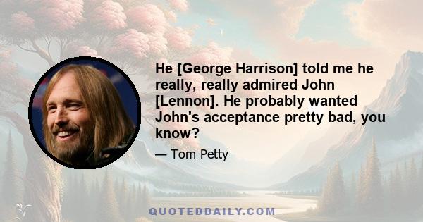 He [George Harrison] told me he really, really admired John [Lennon]. He probably wanted John's acceptance pretty bad, you know?