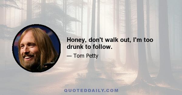 Honey, don't walk out, I'm too drunk to follow.