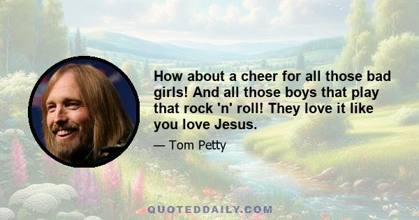 How about a cheer for all those bad girls! And all those boys that play that rock 'n' roll! They love it like you love Jesus.