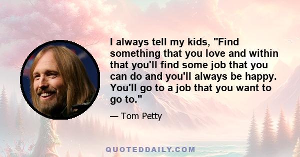 I always tell my kids, Find something that you love and within that you'll find some job that you can do and you'll always be happy. You'll go to a job that you want to go to.