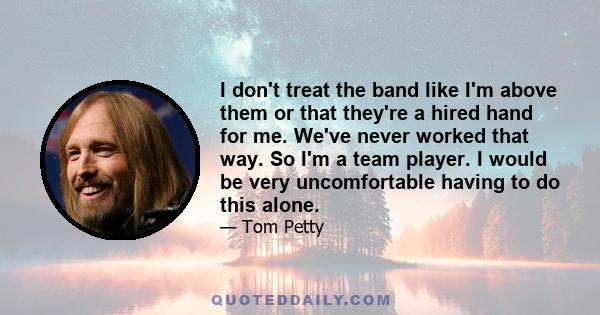 I don't treat the band like I'm above them or that they're a hired hand for me. We've never worked that way. So I'm a team player. I would be very uncomfortable having to do this alone.