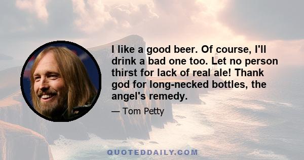 I like a good beer. Of course, I'll drink a bad one too. Let no person thirst for lack of real ale! Thank god for long-necked bottles, the angel's remedy.