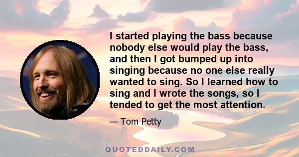 I started playing the bass because nobody else would play the bass, and then I got bumped up into singing because no one else really wanted to sing. So I learned how to sing and I wrote the songs, so I tended to get the 