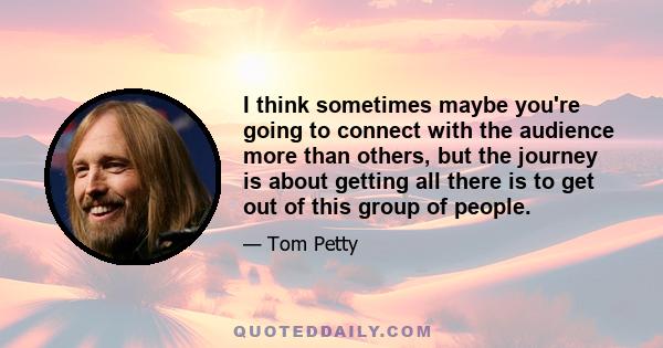 I think sometimes maybe you're going to connect with the audience more than others, but the journey is about getting all there is to get out of this group of people.