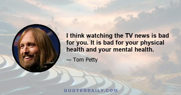 I think watching the TV news is bad for you. It is bad for your physical health and your mental health.