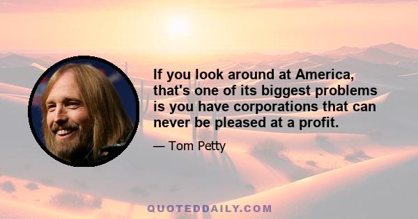 If you look around at America, that's one of its biggest problems is you have corporations that can never be pleased at a profit.