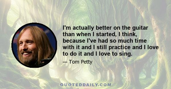 I'm actually better on the guitar than when I started, I think, because I've had so much time with it and I still practice and I love to do it and I love to sing.