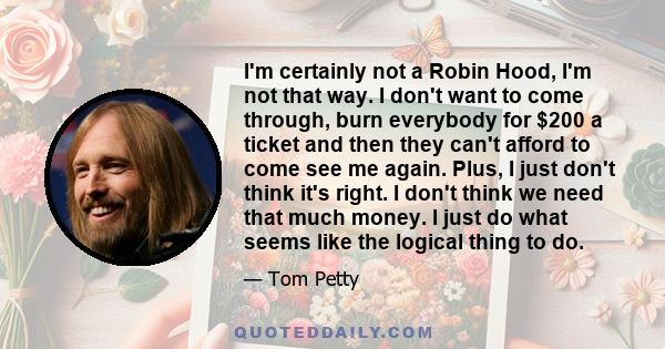 I'm certainly not a Robin Hood, I'm not that way. I don't want to come through, burn everybody for $200 a ticket and then they can't afford to come see me again. Plus, I just don't think it's right. I don't think we